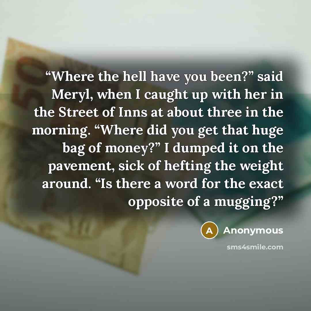 “Where the hell have you been?” said Meryl, when I caught up with her in the Street of Inns at about three in the morning. “Where did you get that huge bag of money?” I dumped it on the pavement, sick of hefting the weight around. “Is there a word for the exact opposite of a mugging?” quote by Anonymous