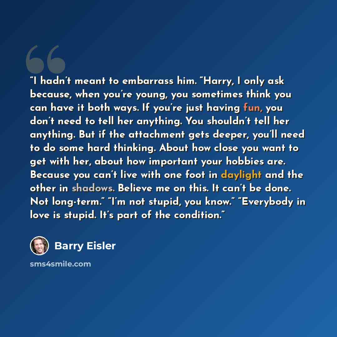 “I hadn’t meant to embarrass him. “Harry, I only ask because, when you’re young, you sometimes think you can have it both ways. If you’re just having fun, you don’t need to tell her anything. You shouldn’t tell her anything. But if the attachment gets deeper, you’ll need to do some hard thinking…” quote by Barry Eisler