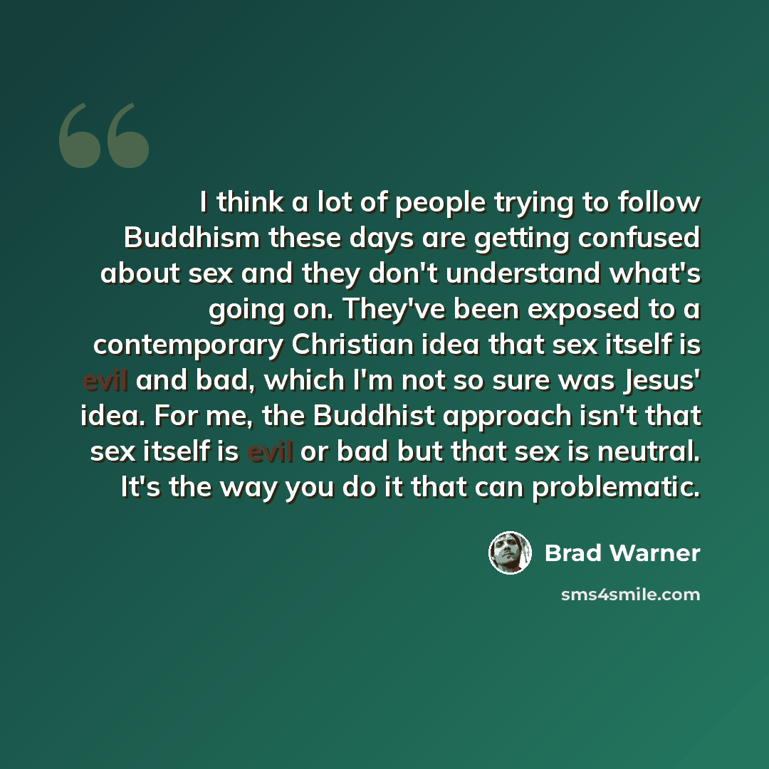 “I think a lot of people trying to follow Buddhism these days are getting confused about sex and they don't understand what's going on. They've been exposed to a contemporary Christian idea that sex itself is evil and bad, which I'm not so sure was Jesus' idea. For me, the Buddhist approach isn't…” quote by Brad Warner