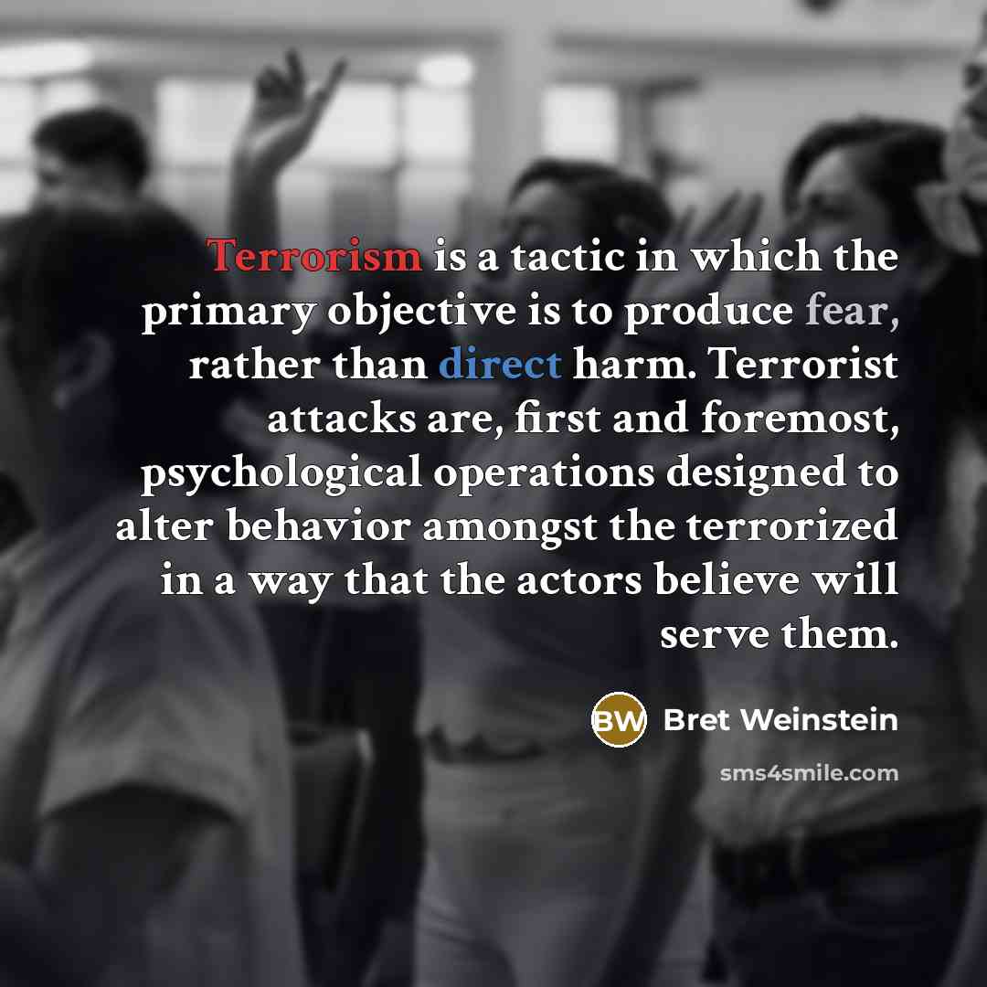 “Terrorism is a tactic in which the primary objective is to produce fear, rather than direct harm. Terrorist attacks are, first and foremost, psychological operations designed to alter behavior amongst the terrorized in a way that the actors believe will serve them.” quote by Bret Weinstein