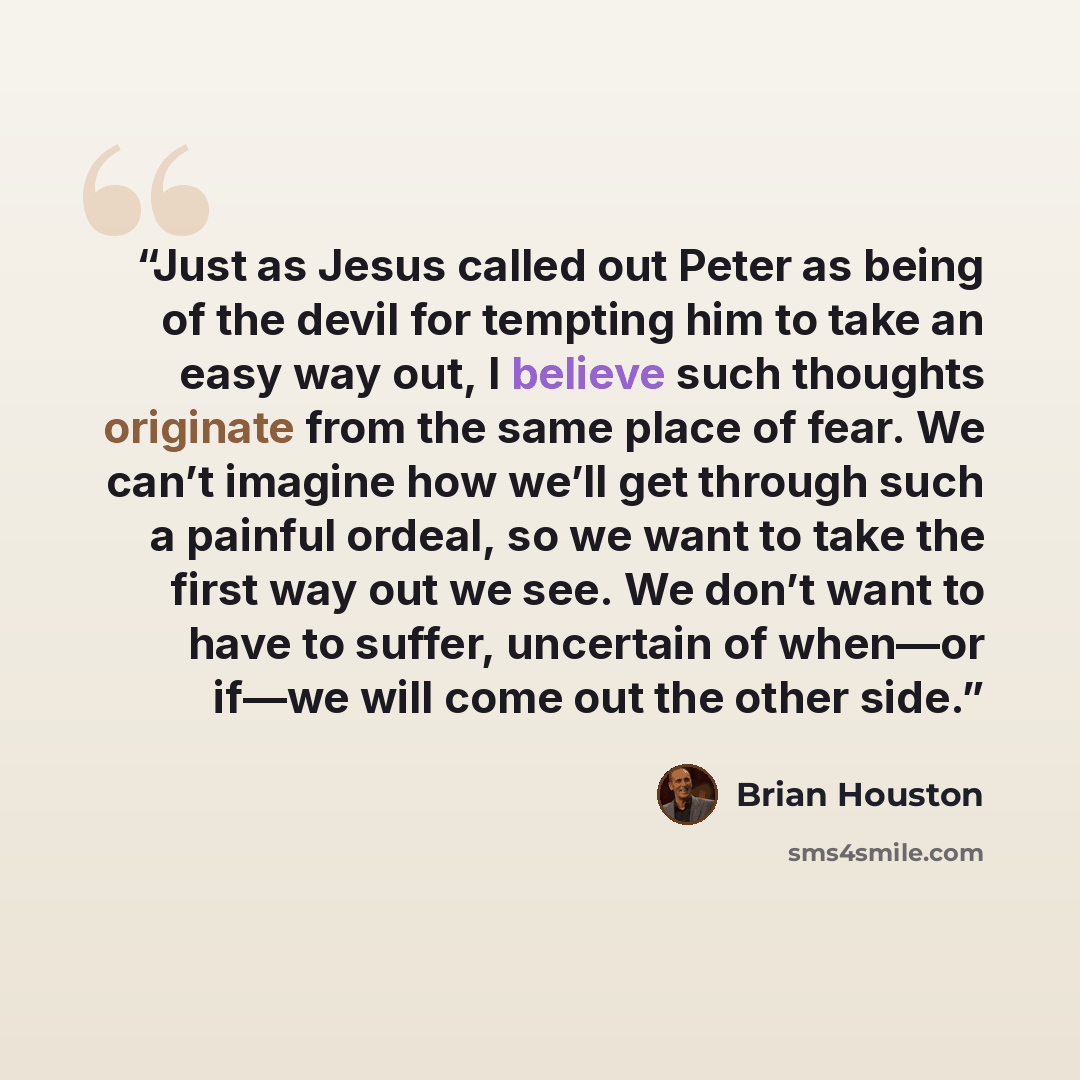 “Just as Jesus called out Peter as being of the devil for tempting him to take an easy way out, I believe such thoughts originate from the same place of fear. We can’t imagine how we’ll get through such a painful ordeal, so we want to take the first way out we see. We don’t want to have to suffer…” quote by Brian Houston