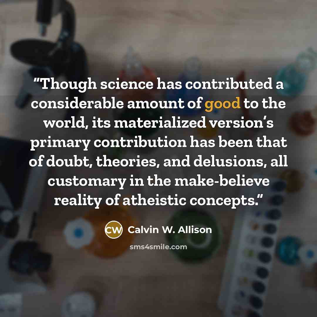 “Though science has contributed a considerable amount of good to the world, its materialized version’s primary contribution has been that of doubt, theories, and delusions, all customary in the make-believe reality of atheistic concepts.” quote by Calvin W. Allison