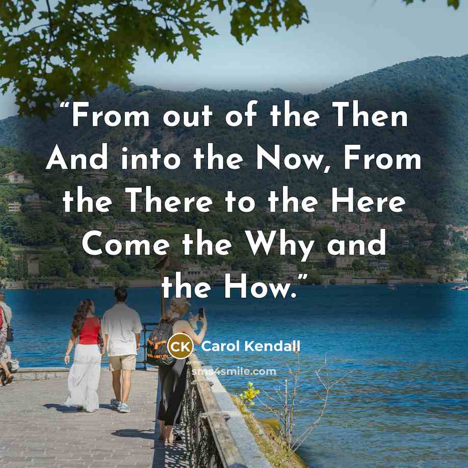 “From out of the Then And into the Now, From the There to the Here Come the Why and the How.” quote by Carol Kendall