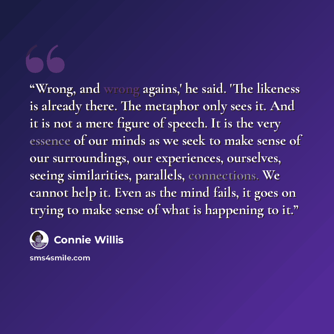 “Wrong, and wrong agains,' he said. 'The likeness is already there. The metaphor only sees it. And it is not a mere figure of speech. It is the very essence of our minds as we seek to make sense of our surroundings, our experiences, ourselves, seeing similarities, parallels, connections. We cannot…” quote by Connie Willis