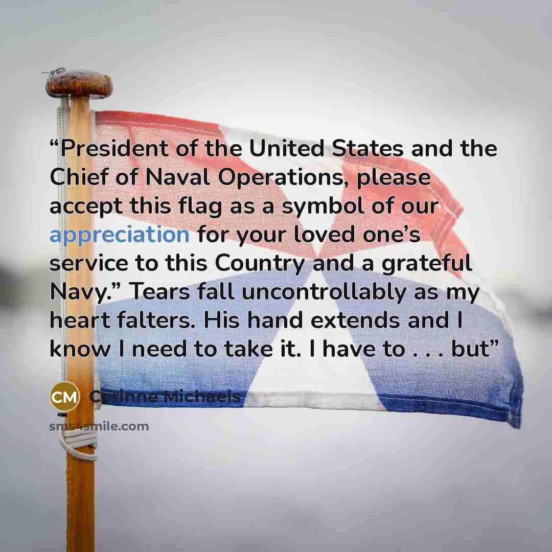 “President of the United States and the Chief of Naval Operations, please accept this flag as a symbol of our appreciation for your loved one’s service to this Country and a grateful Navy.” Tears fall uncontrollably as my heart falters. His hand extends and I know I need to take it. I have to…” quote by Corinne Michaels