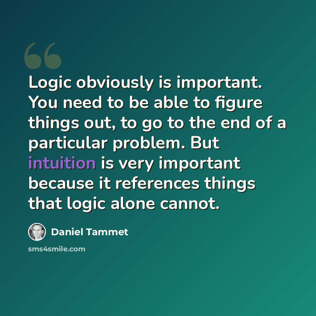 “Logic obviously is important. You need to be able to figure things out, to go to the end of a particular problem. But intuition is very important because it references things that logic alone cannot.” quote by Daniel Tammet