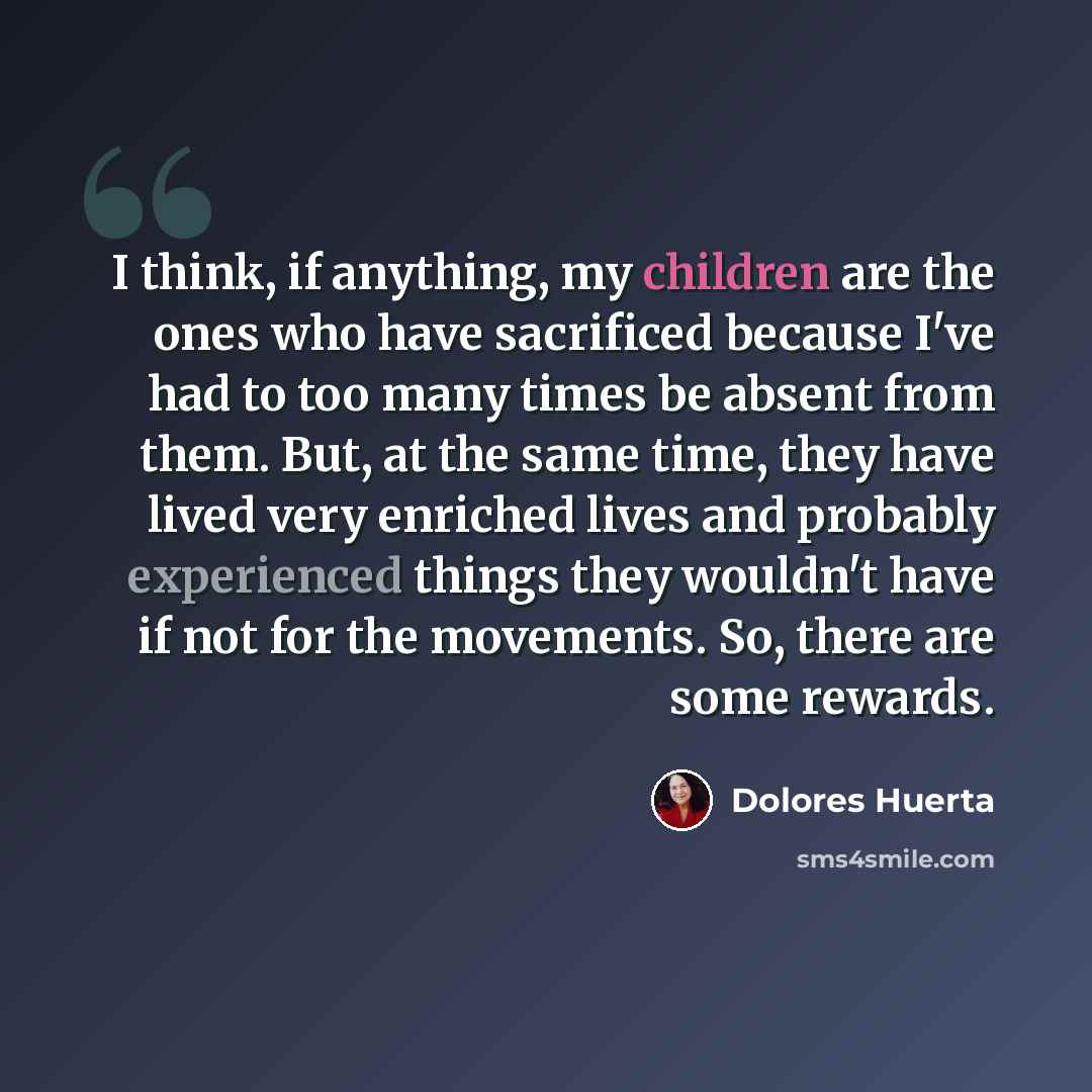 “I think, if anything, my children are the ones who have sacrificed because I've had to too many times be absent from them. But, at the same time, they have lived very enriched lives and probably experienced things they wouldn't have if not for the movements. So, there are some rewards.” quote by Dolores Huerta
