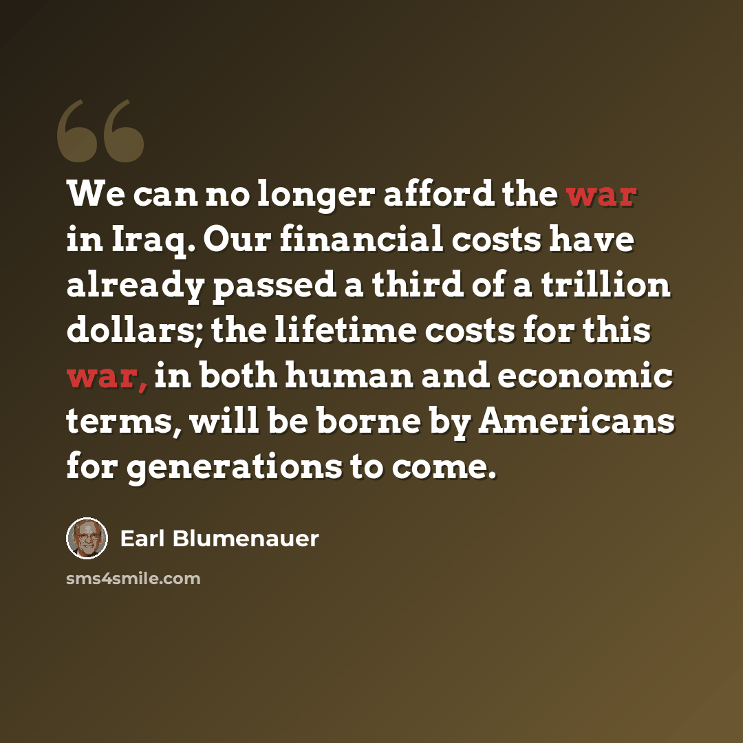 “We can no longer afford the war in Iraq. Our financial costs have already passed a third of a trillion dollars; the lifetime costs for this war, in both human and economic terms, will be borne by Americans for generations to come.” quote by Earl Blumenauer