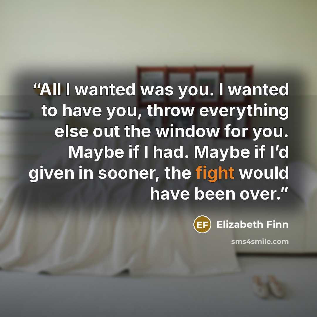 “All I wanted was you. I wanted to have you, throw everything else out the window for you. Maybe if I had. Maybe if I’d given in sooner, the fight would have been over.” quote by Elizabeth Finn