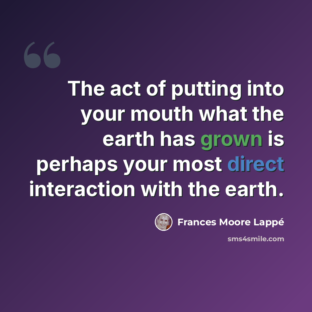 “The act of putting into your mouth what the earth has grown is perhaps your most direct interaction with the earth.” quote by Frances Moore Lappé