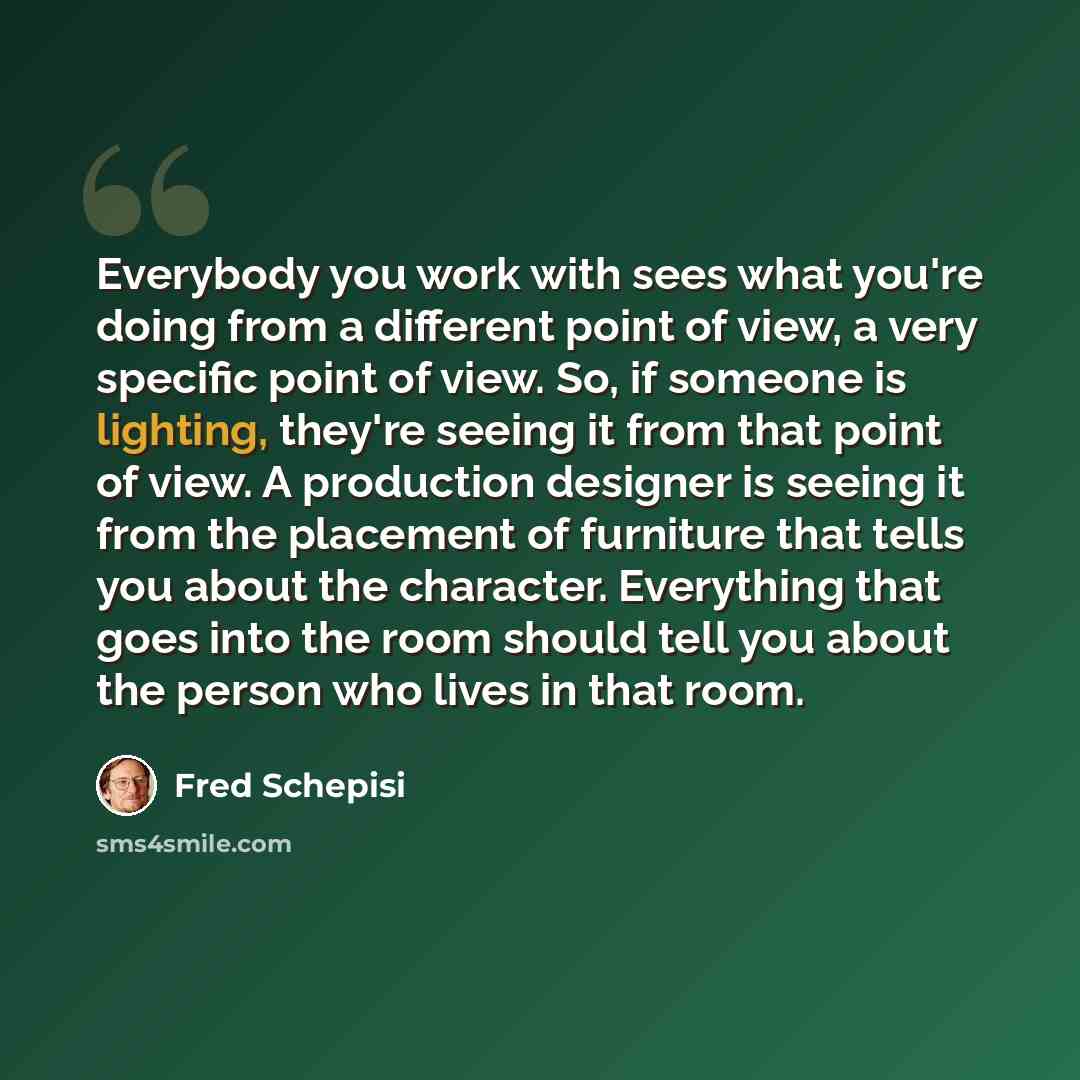 “Everybody you work with sees what you're doing from a different point of view, a very specific point of view. So, if someone is lighting, they're seeing it from that point of view. A production designer is seeing it from the placement of furniture that tells you about the character. Everything…” quote by Fred Schepisi