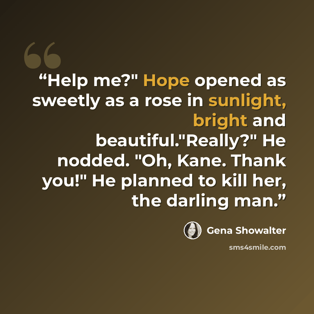 “Help me?" Hope opened as sweetly as a rose in sunlight, bright and beautiful."Really?" He nodded. "Oh, Kane. Thank you!" He planned to kill her, the darling man.” quote by Gena Showalter