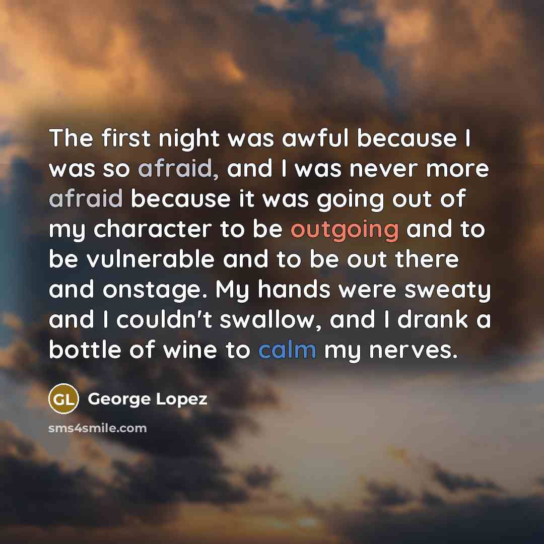 “The first night was awful because I was so afraid, and I was never more afraid because it was going out of my character to be outgoing and to be vulnerable and to be out there and onstage. My hands were sweaty and I couldn't swallow, and I drank a bottle of wine to calm my nerves.” quote by George Lopez