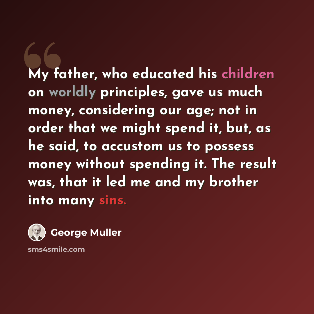 “My father, who educated his children on worldly principles, gave us much money, considering our age; not in order that we might spend it, but, as he said, to accustom us to possess money without spending it. The result was, that it led me and my brother into many sins.” quote by George Muller