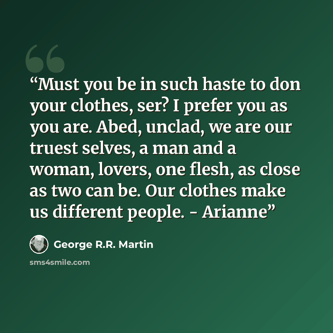 “Must you be in such haste to don your clothes, ser? I prefer you as you are. Abed, unclad, we are our truest selves, a man and a woman, lovers, one flesh, as close as two can be. Our clothes make us different people. - Arianne” quote by George R.R. Martin