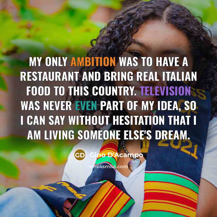 “My only ambition was to have a restaurant and bring real Italian food to this country. Television was never even part of my idea, so I can say without hesitation that I am living someone else's dream.” quote by Gino D'Acampo