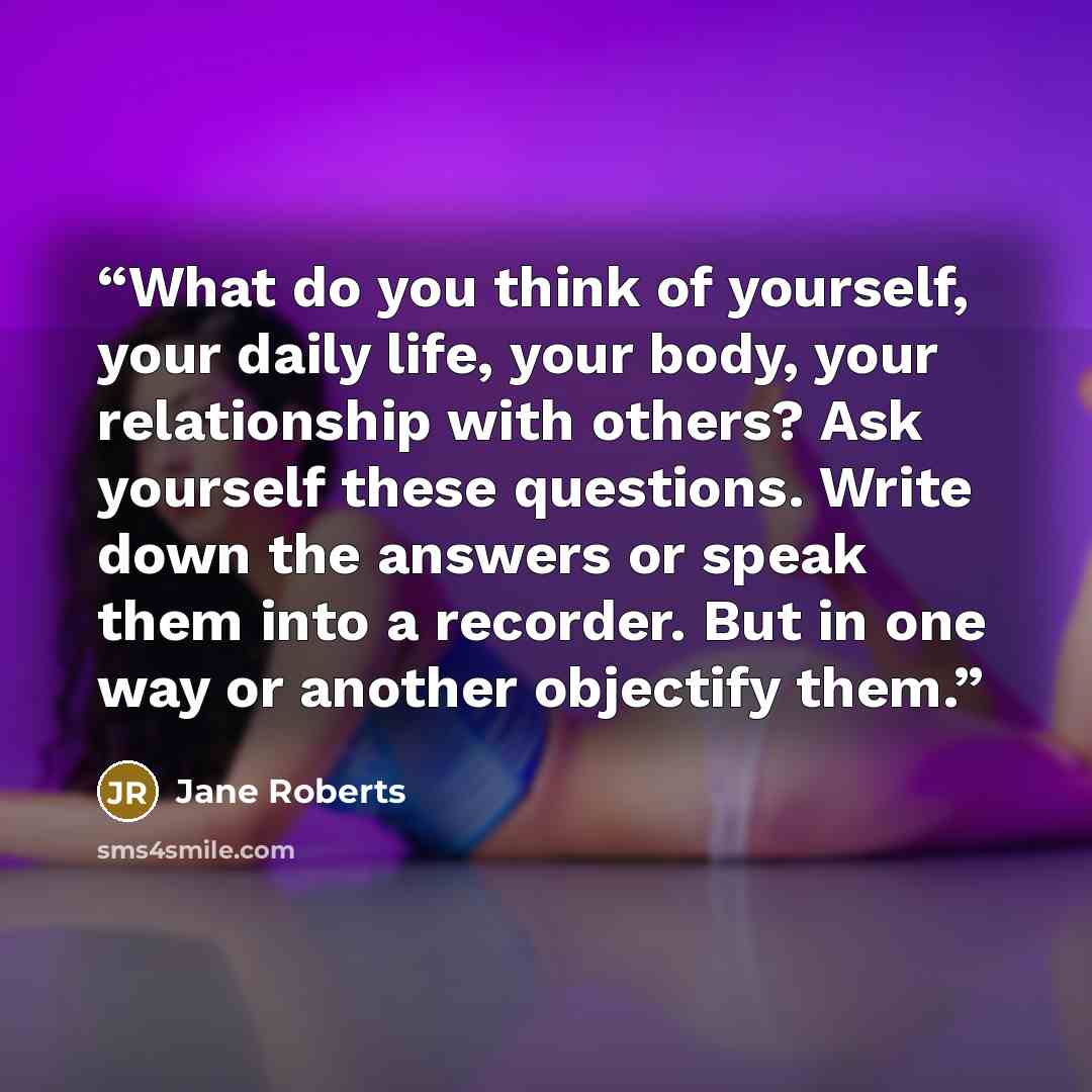 “What do you think of yourself, your daily life, your body, your relationship with others? Ask yourself these questions. Write down the answers or speak them into a recorder. But in one way or another objectify them.” quote by Jane Roberts