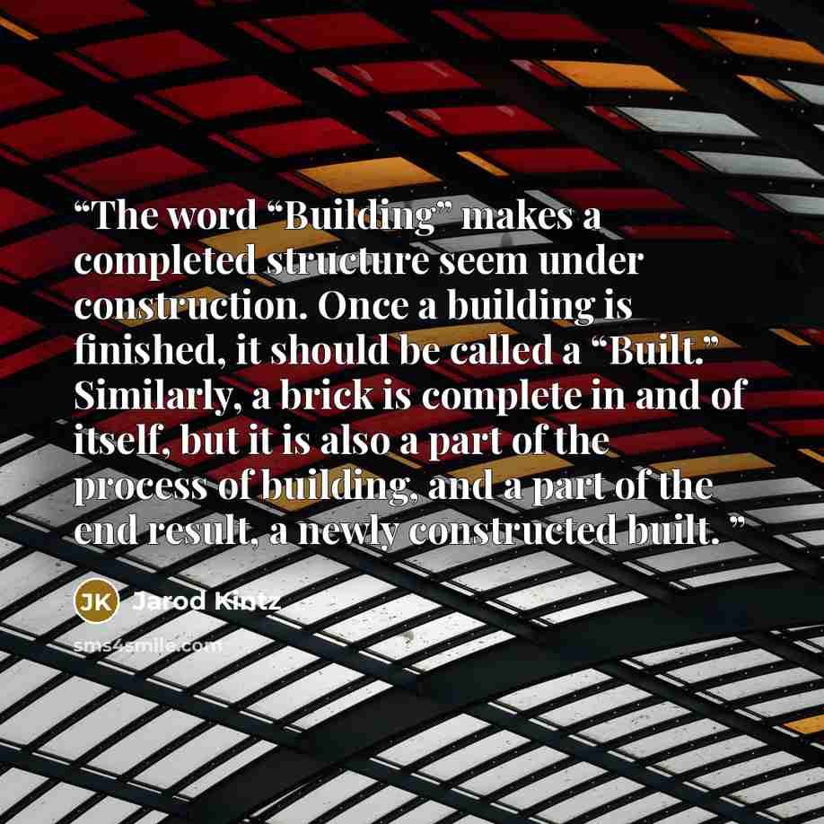 “The word “Building” makes a completed structure seem under construction. Once a building is finished, it should be called a “Built.” Similarly, a brick is complete in and of itself, but it is also a part of the process of building, and a part of the end result, a newly constructed built.” quote by Jarod Kintz