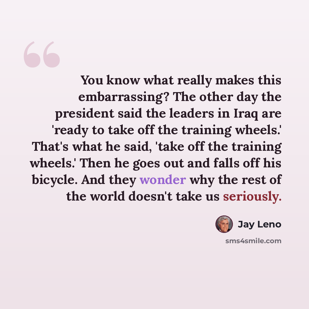 “You know what really makes this embarrassing? The other day the president said the leaders in Iraq are 'ready to take off the training wheels.' That's what he said, 'take off the training wheels.' Then he goes out and falls off his bicycle. And they wonder why the rest of the world doesn't take us…” quote by Jay Leno