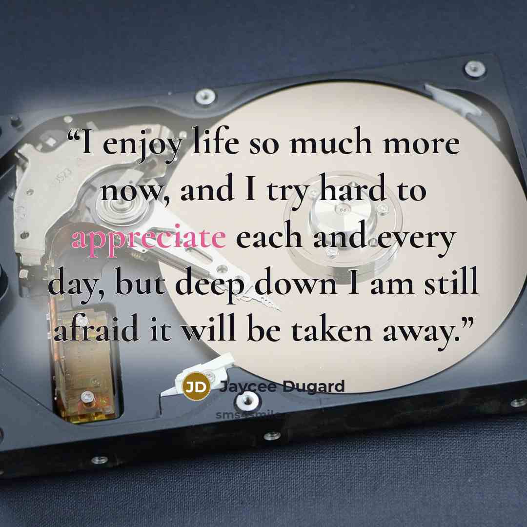 “I enjoy life so much more now, and I try hard to appreciate each and every day, but deep down I am still afraid it will be taken away.” quote by Jaycee Dugard