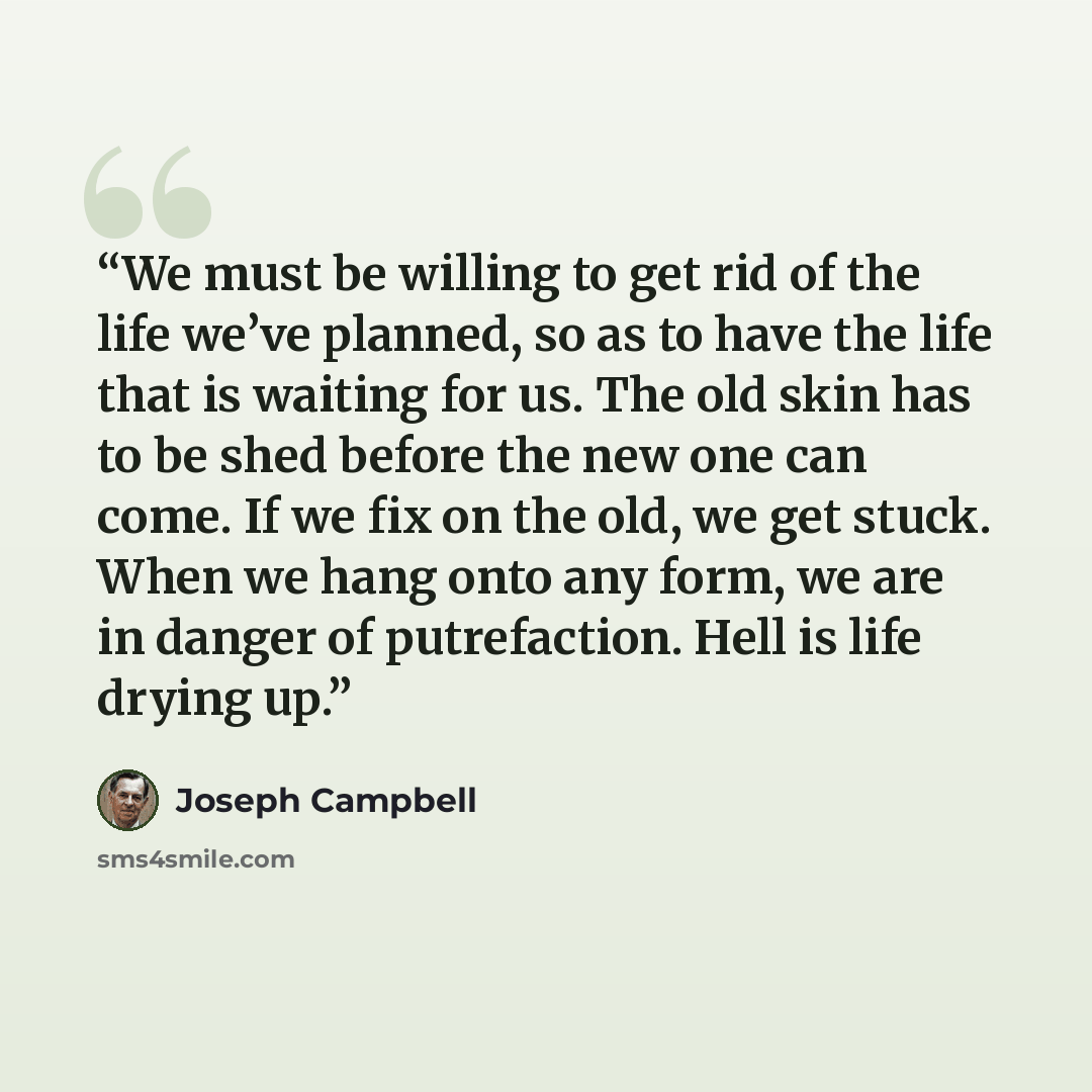“We must be willing to get rid of the life we’ve planned, so as to have the life that is waiting for us. The old skin has to be shed before the new one can come. If we fix on the old, we get stuck. When we hang onto any form, we are in danger of putrefaction. Hell is life drying up.” quote by Joseph Campbell