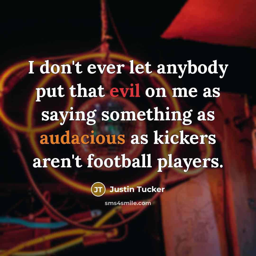 “I don't ever let anybody put that evil on me as saying something as audacious as kickers aren't football players.” quote by Justin Tucker