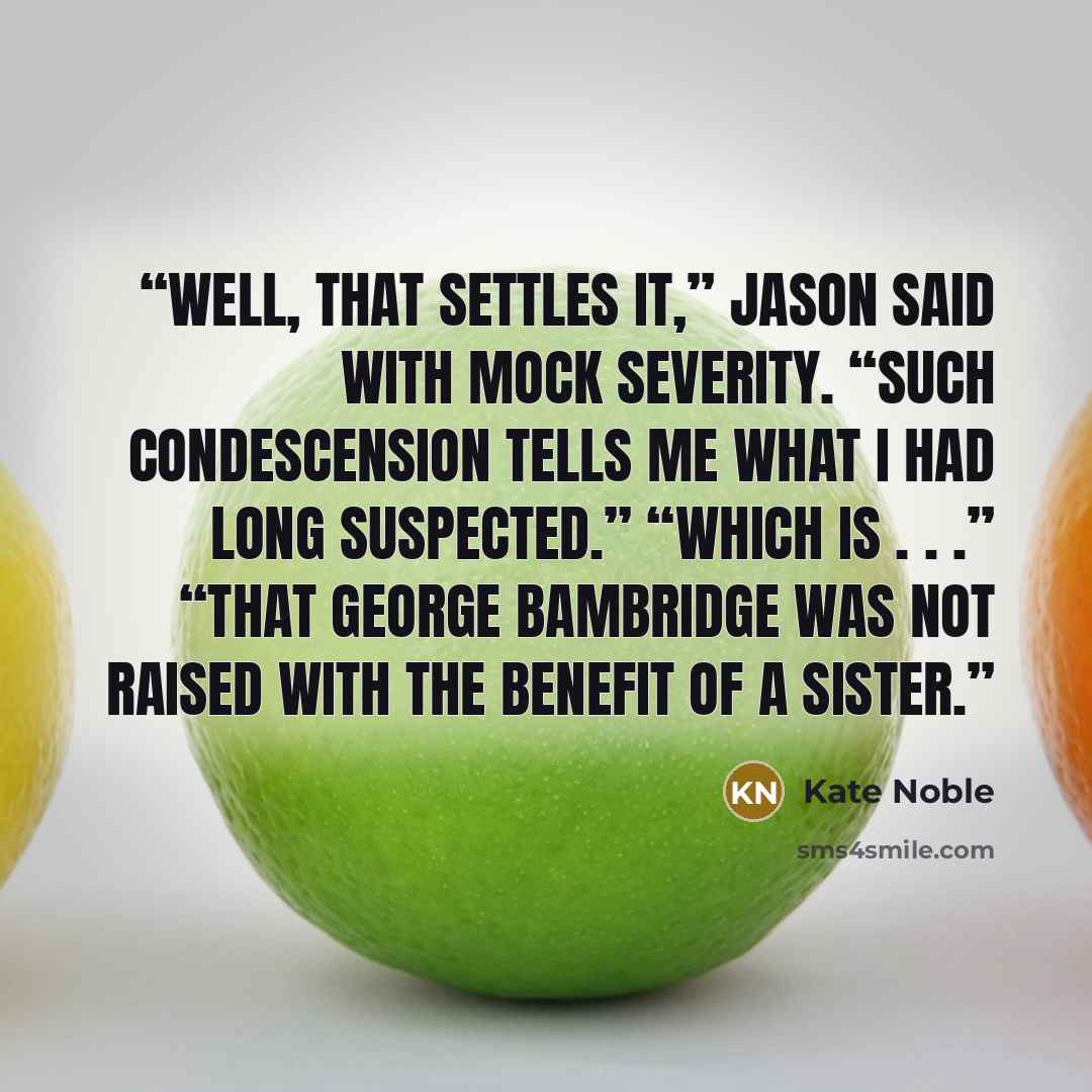 “Well, that settles it,” Jason said with mock severity. “Such condescension tells me what I had long suspected.” “Which is . . .” “That George Bambridge was not raised with the benefit of a sister.” quote by Kate Noble