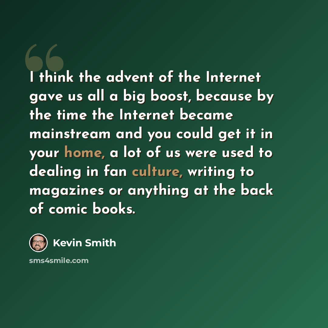 “I think the advent of the Internet gave us all a big boost, because by the time the Internet became mainstream and you could get it in your home, a lot of us were used to dealing in fan culture, writing to magazines or anything at the back of comic books.” quote by Kevin Smith