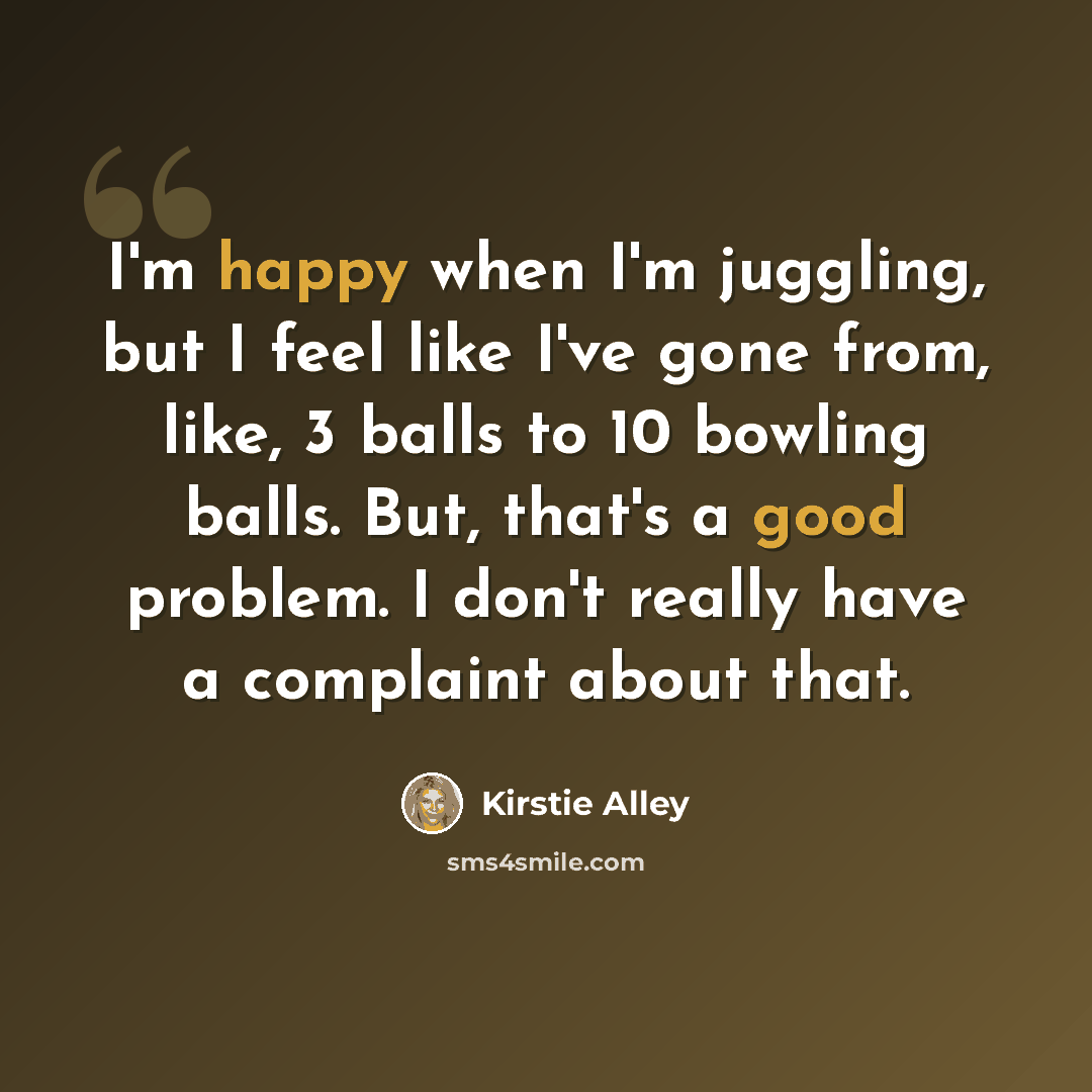 “I'm happy when I'm juggling, but I feel like I've gone from, like, 3 balls to 10 bowling balls. But, that's a good problem. I don't really have a complaint about that.” quote by Kirstie Alley