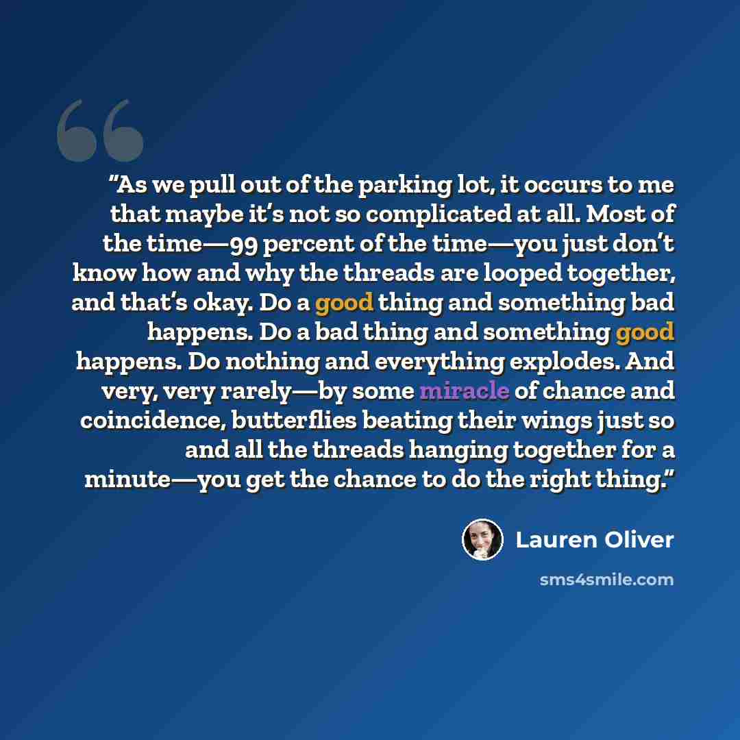 “As we pull out of the parking lot, it occurs to me that maybe it’s not so complicated at all. Most of the time—99 percent of the time—you just don’t know how and why the threads are looped together, and that’s okay. Do a good thing and something bad happens. Do a bad thing and something good…” quote by Lauren Oliver