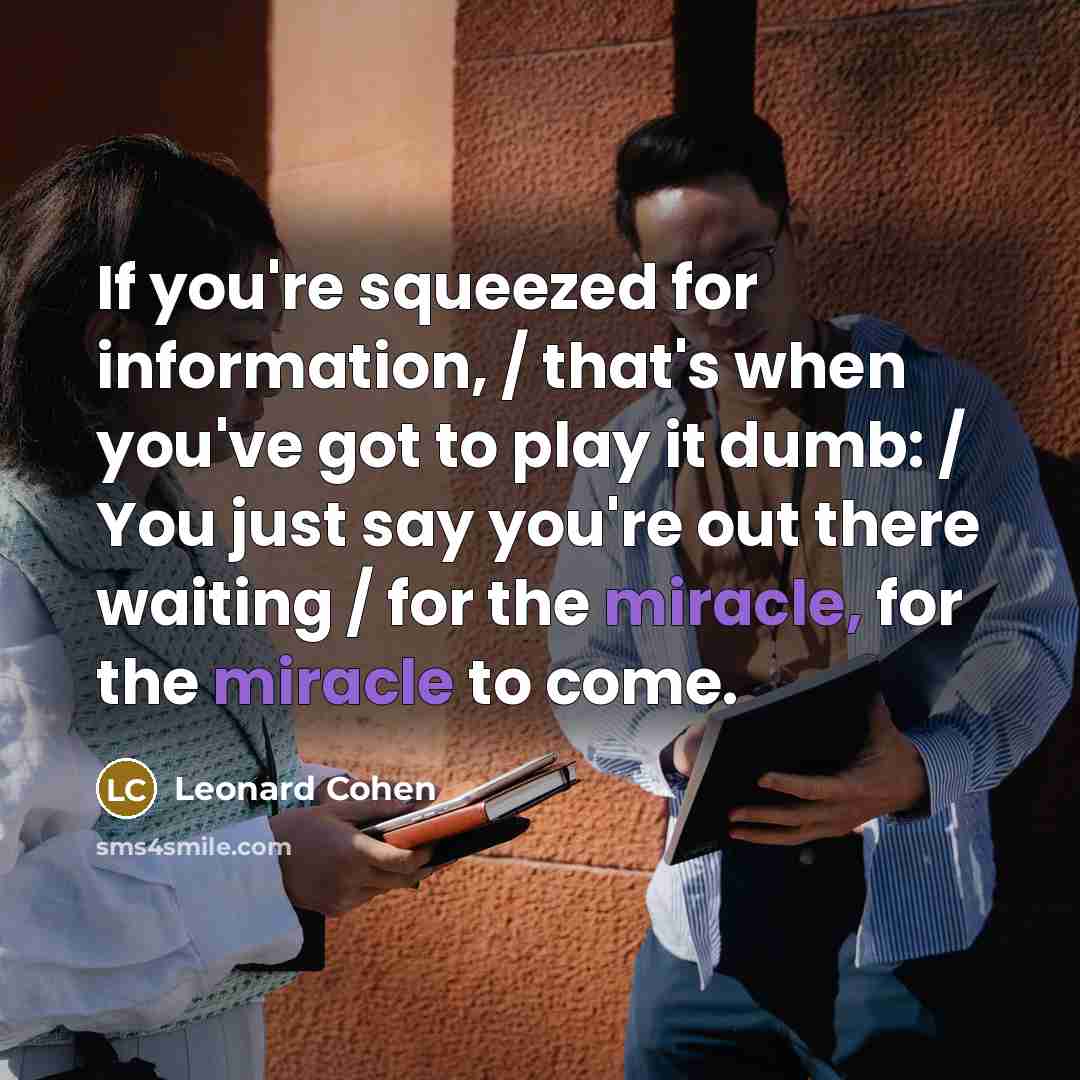 “If you're squeezed for information, / that's when you've got to play it dumb: / You just say you're out there waiting / for the miracle, for the miracle to come.” quote by Leonard Cohen