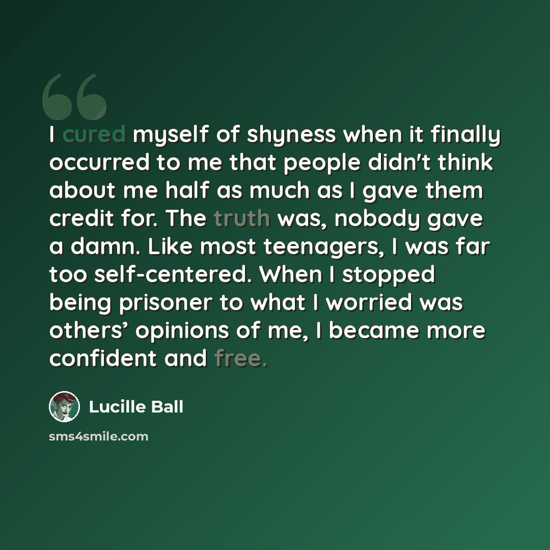 “I cured myself of shyness when it finally occurred to me that people didn't think about me half as much as I gave them credit for. The truth was, nobody gave a damn. Like most teenagers, I was far too self-centered. When I stopped being prisoner to what I worried was others’ opinions of me, I…” quote by Lucille Ball