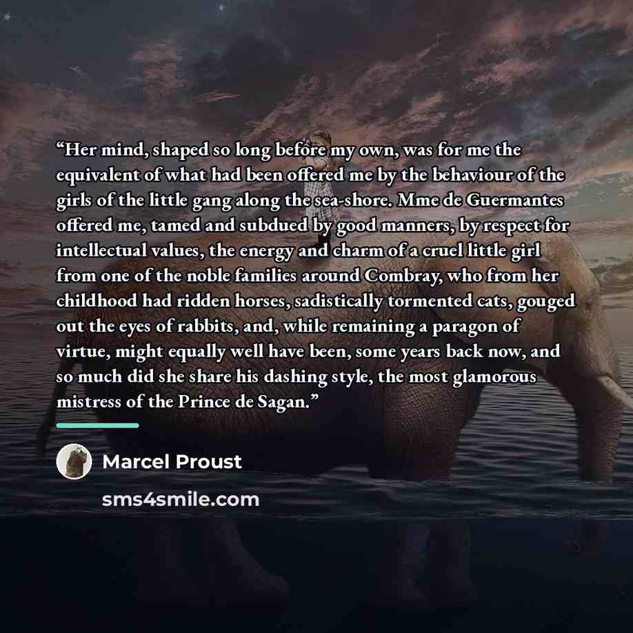 “Her mind, shaped so long before my own, was for me the equivalent of what had been offered me by the behaviour of the girls of the little gang along the sea-shore. Mme de Guermantes offered me, tamed and subdued by good manners, by respect for intellectual values, the energy and charm of a cruel…” quote by Marcel Proust