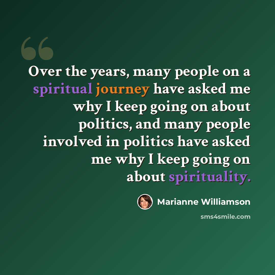 “Over the years, many people on a spiritual journey have asked me why I keep going on about politics, and many people involved in politics have asked me why I keep going on about spirituality.” quote by Marianne Williamson