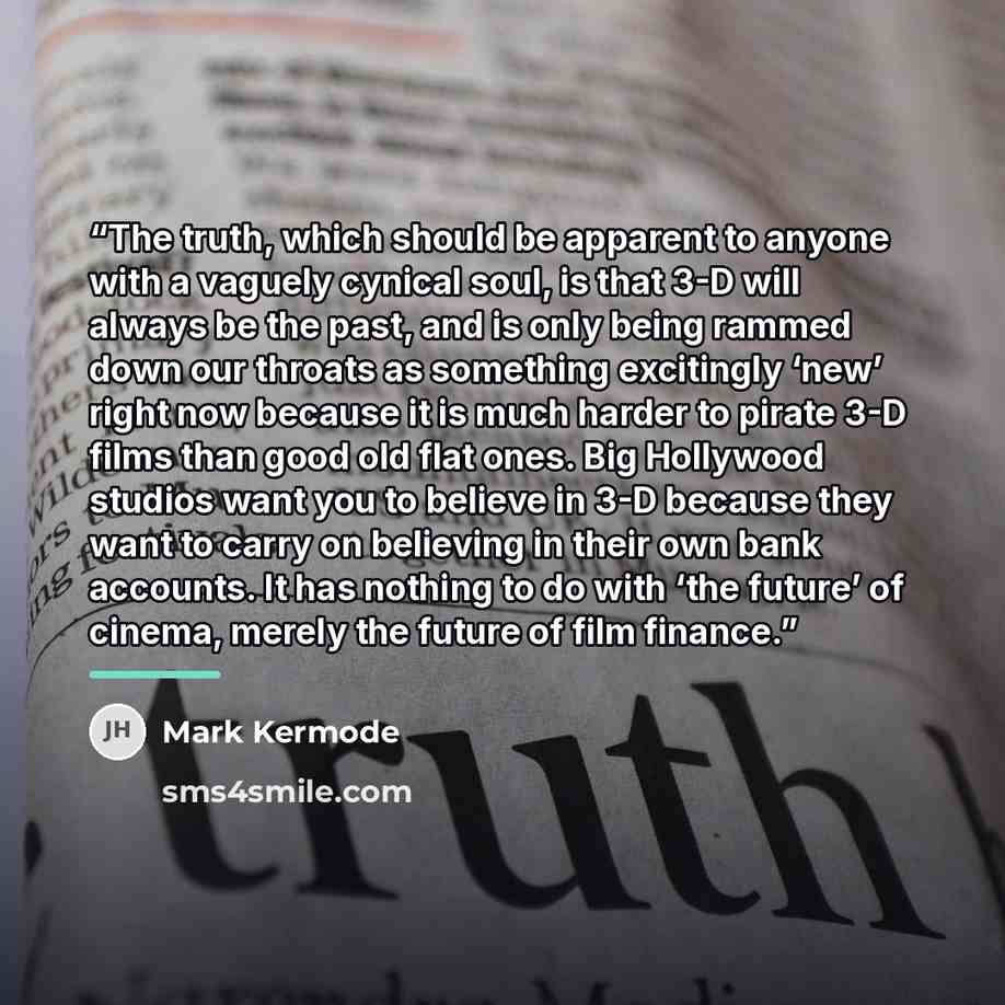 “The truth, which should be apparent to anyone with a vaguely cynical soul, is that 3-D will always be the past, and is only being rammed down our throats as something excitingly ‘new’ right now because it is much harder to pirate 3-D films than good old flat ones. Big Hollywood studios want you to…” quote by Mark Kermode