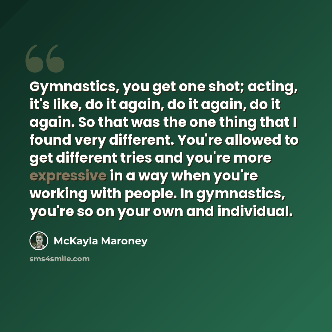 “Gymnastics, you get one shot; acting, it's like, do it again, do it again, do it again. So that was the one thing that I found very different. You're allowed to get different tries and you're more expressive in a way when you're working with people. In gymnastics, you're so on your own and…” quote by McKayla Maroney