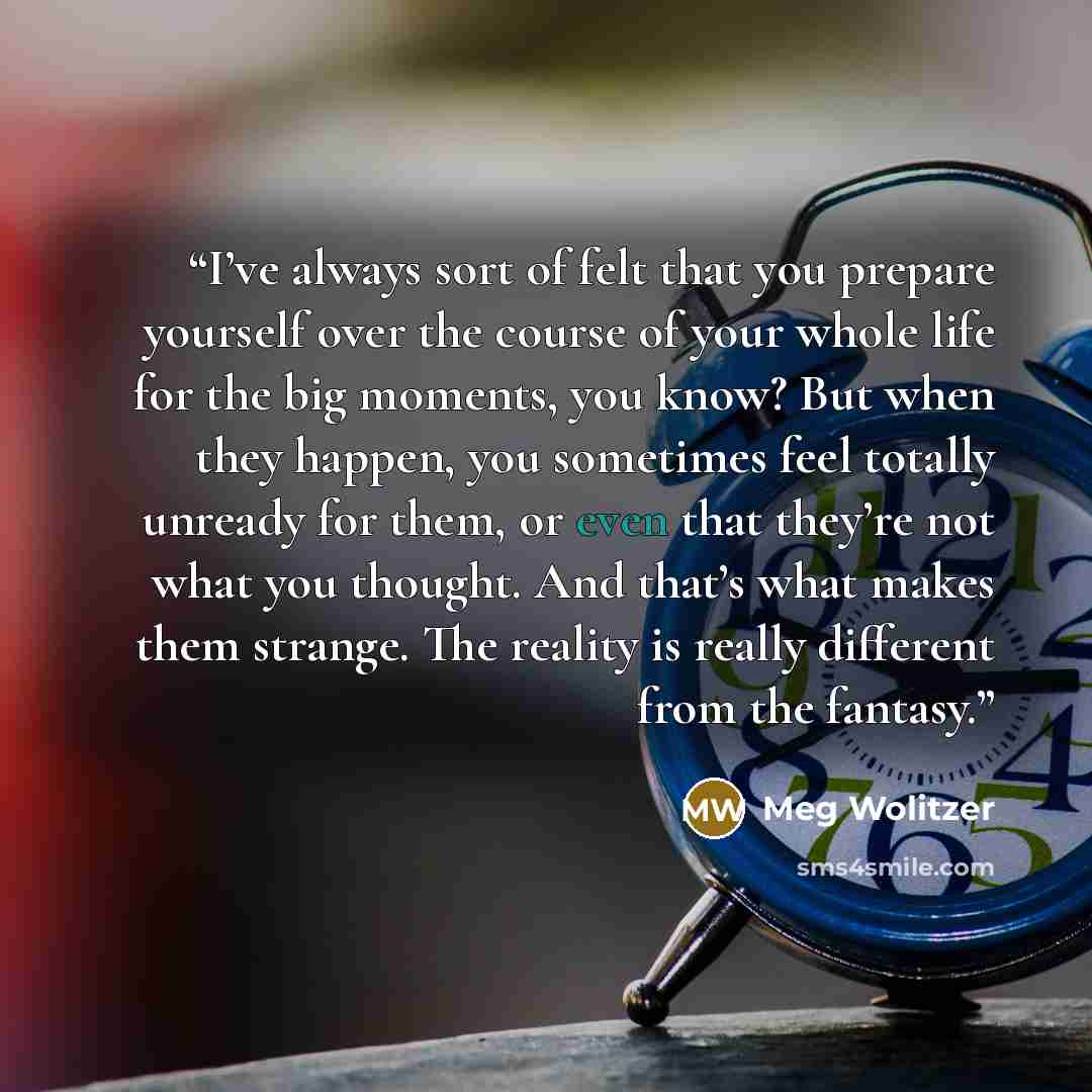 “I’ve always sort of felt that you prepare yourself over the course of your whole life for the big moments, you know? But when they happen, you sometimes feel totally unready for them, or even that they’re not what you thought. And that’s what makes them strange. The reality is really different…” quote by Meg Wolitzer