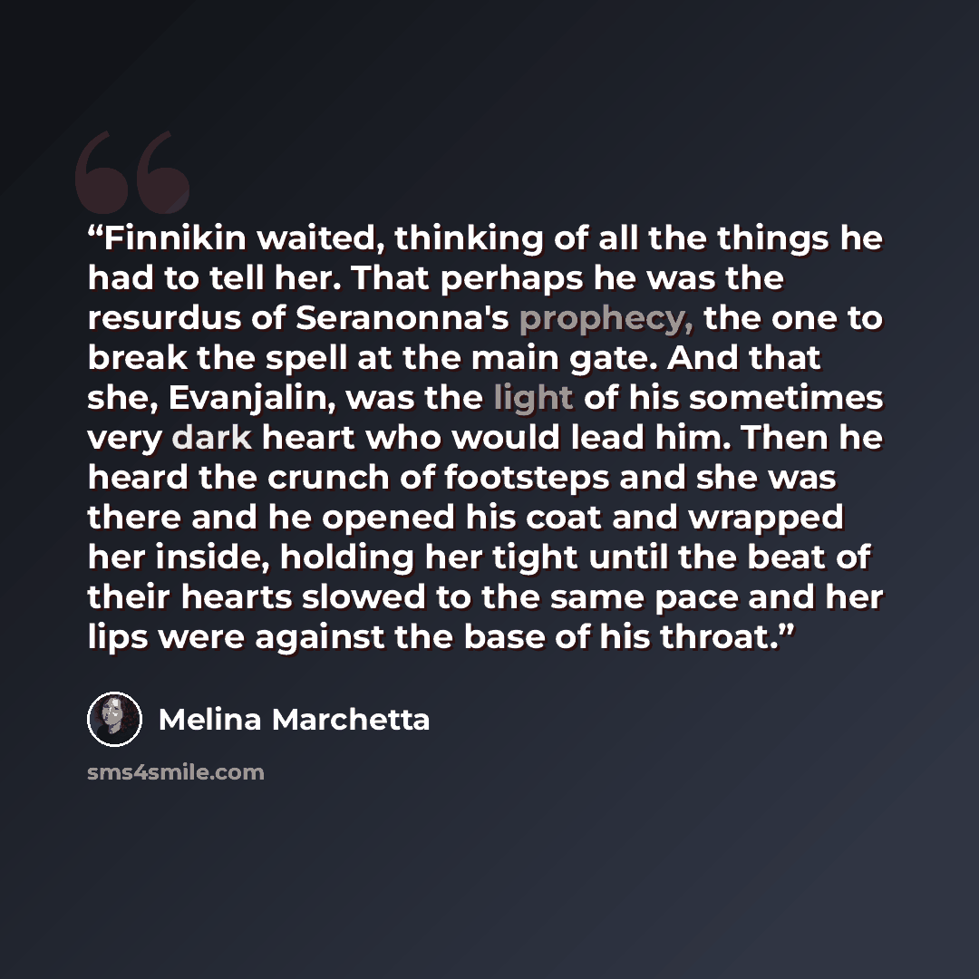 “Finnikin waited, thinking of all the things he had to tell her. That perhaps he was the resurdus of Seranonna's prophecy, the one to break the spell at the main gate. And that she, Evanjalin, was the light of his sometimes very dark heart who would lead him. Then he heard the crunch of footsteps…” quote by Melina Marchetta