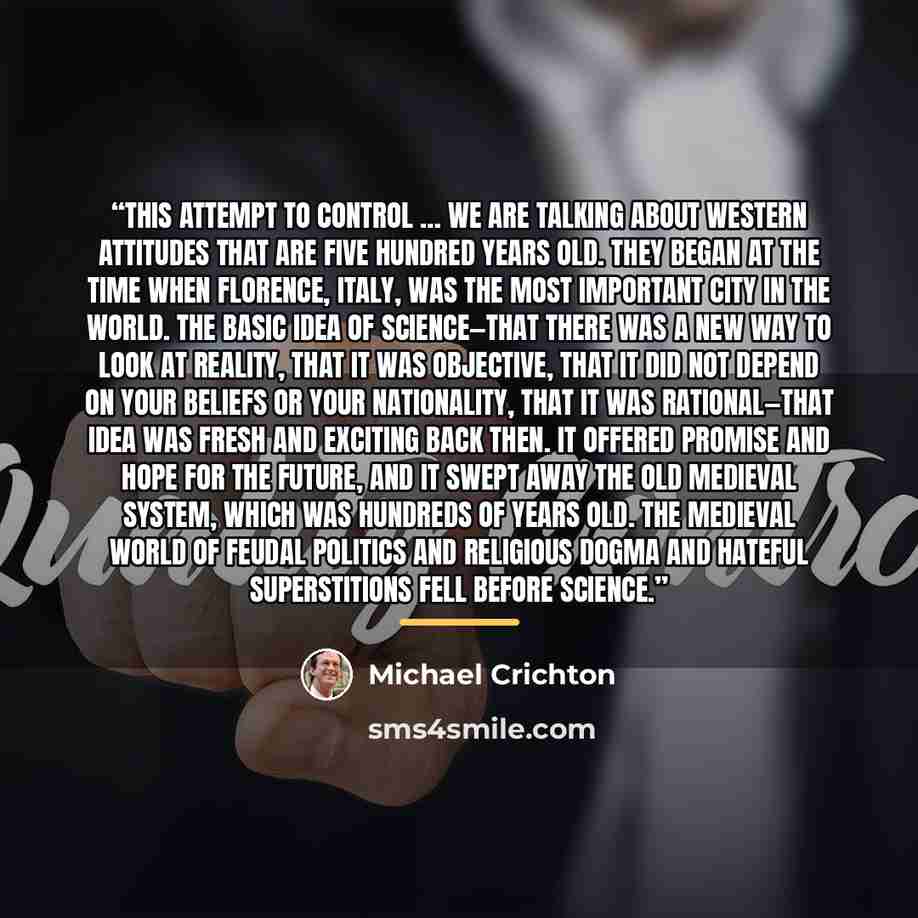 “this attempt to control … We are talking about Western attitudes that are five hundred years old. They began at the time when Florence, Italy, was the most important city in the world. The basic idea of science—that there was a new way to look at reality, that it was objective, that it did not…” quote by Michael Crichton
