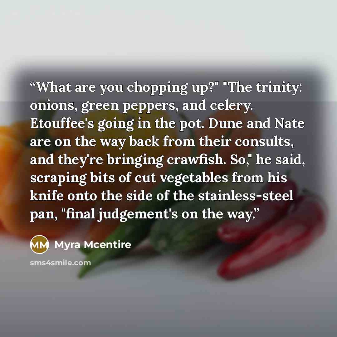 “What are you chopping up?" "The trinity: onions, green peppers, and celery. Etouffee's going in the pot. Dune and Nate are on the way back from their consults, and they're bringing crawfish. So," he said, scraping bits of cut vegetables from his knife onto the side of the stainless-steel pan…” quote by Myra McEntire