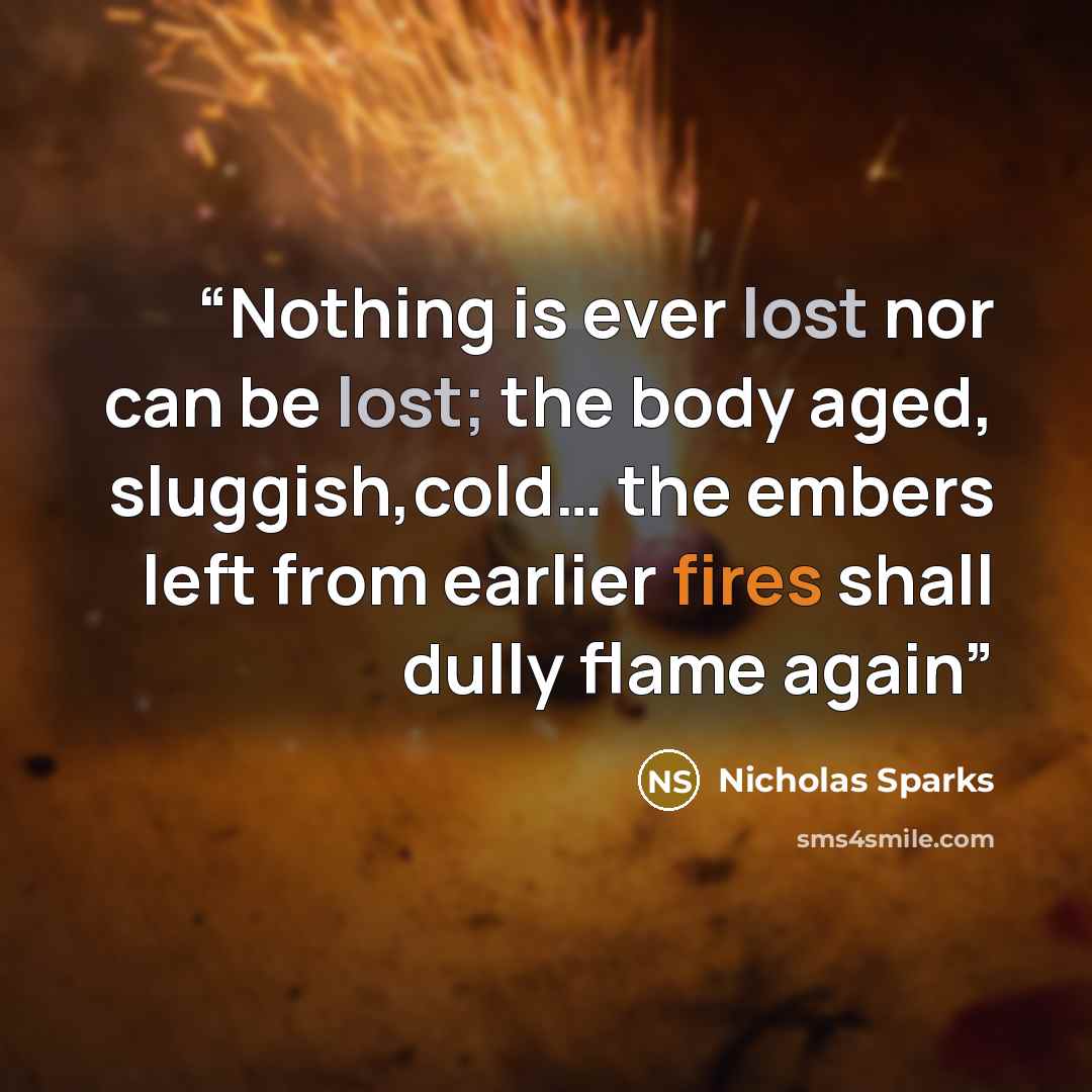“Nothing is ever lost nor can be lost; the body aged, sluggish,cold… the embers left from earlier fires shall dully flame again” quote by Nicholas Sparks