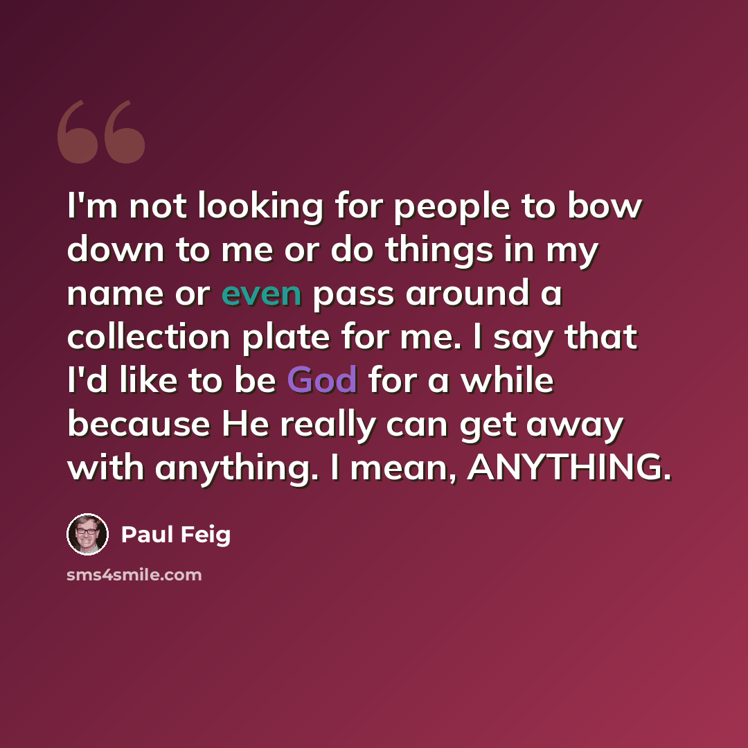“I'm not looking for people to bow down to me or do things in my name or even pass around a collection plate for me. I say that I'd like to be God for a while because He really can get away with anything. I mean, ANYTHING.” quote by Paul Feig