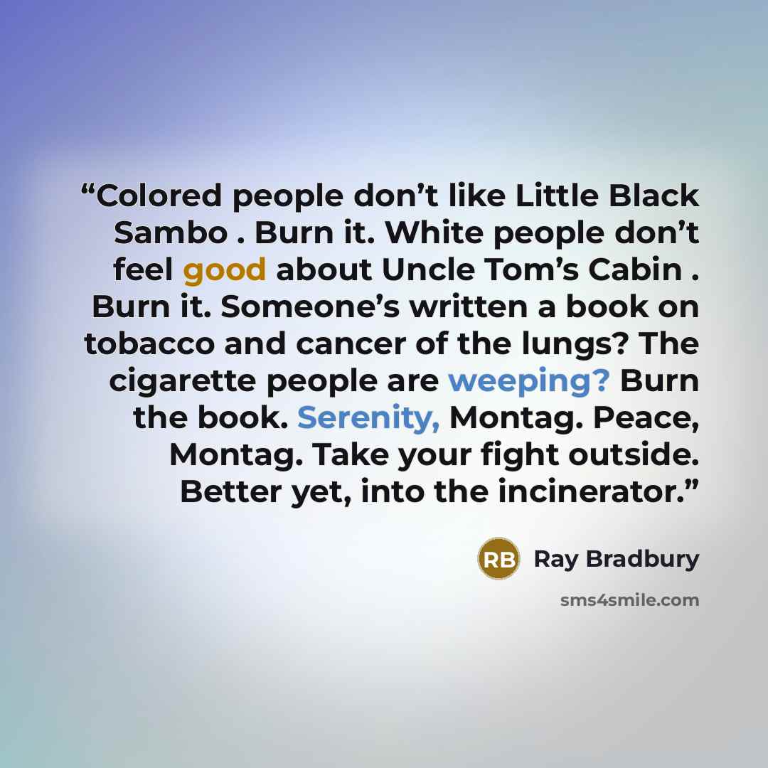 “Colored people don’t like Little Black Sambo . Burn it. White people don’t feel good about Uncle Tom’s Cabin . Burn it. Someone’s written a book on tobacco and cancer of the lungs? The cigarette people are weeping? Burn the book. Serenity, Montag. Peace, Montag. Take your fight outside. Better…” quote by Ray Bradbury