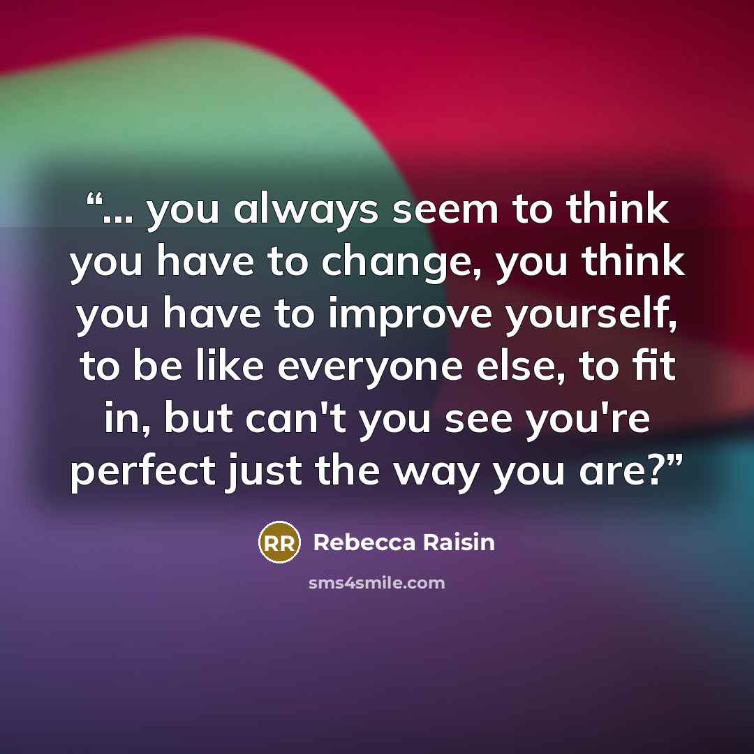 “... you always seem to think you have to change, you think you have to improve yourself, to be like everyone else, to fit in, but can't you see you're perfect just the way you are?” quote by Rebecca Raisin