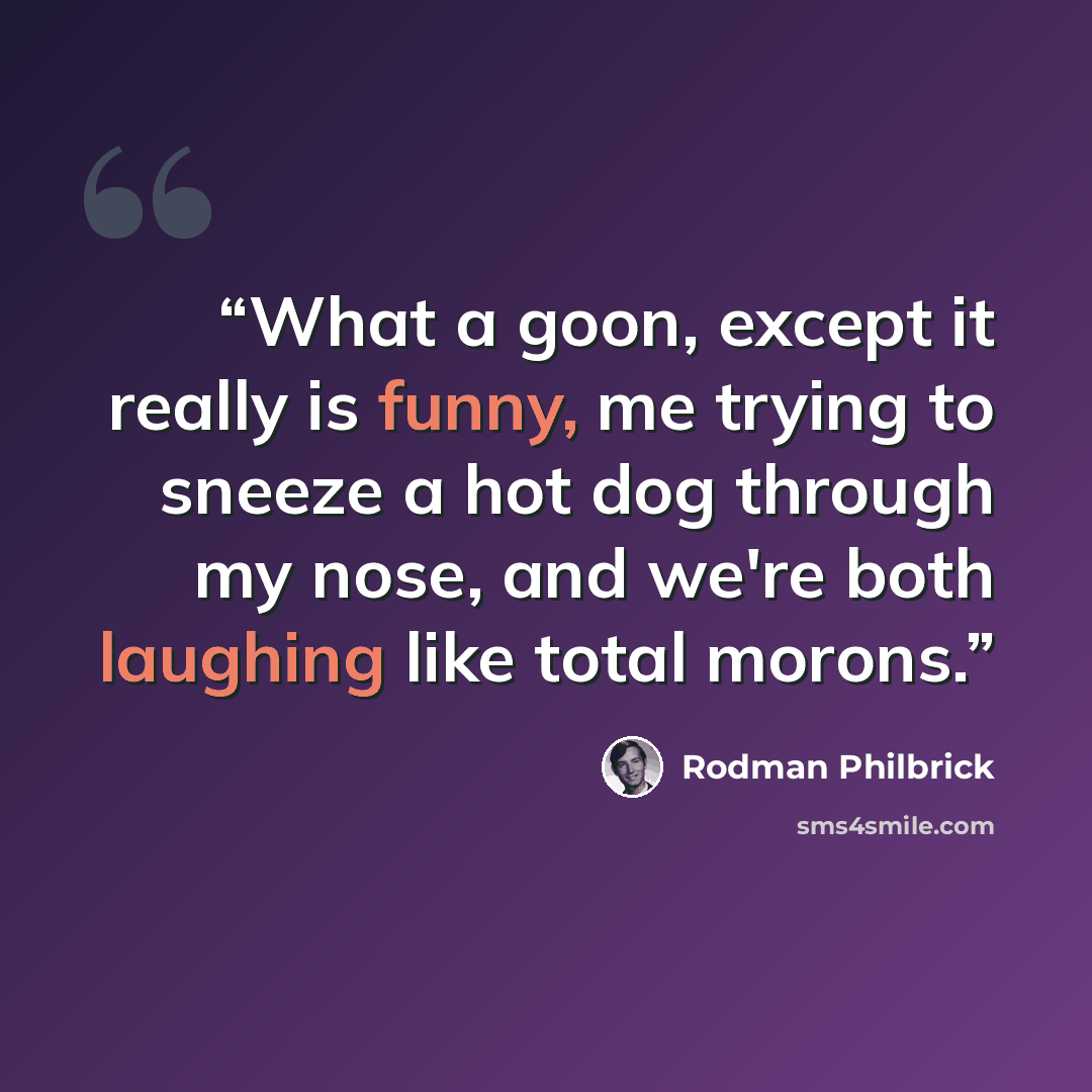 “What a goon, except it really is funny, me trying to sneeze a hot dog through my nose, and we're both laughing like total morons.” quote by Rodman Philbrick