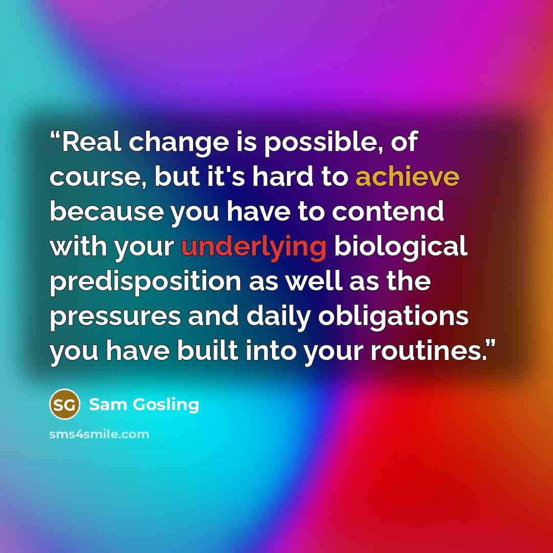 “Real change is possible, of course, but it's hard to achieve because you have to contend with your underlying biological predisposition as well as the pressures and daily obligations you have built into your routines.” quote by Sam Gosling