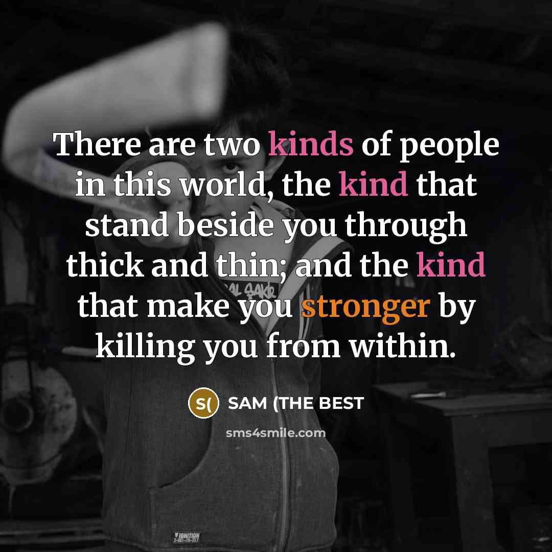 “There are two kinds of people in this world, the kind that stand beside you through thick and thin; and the kind that make you stronger by killing you from within.” quote by SAM (THE BEST