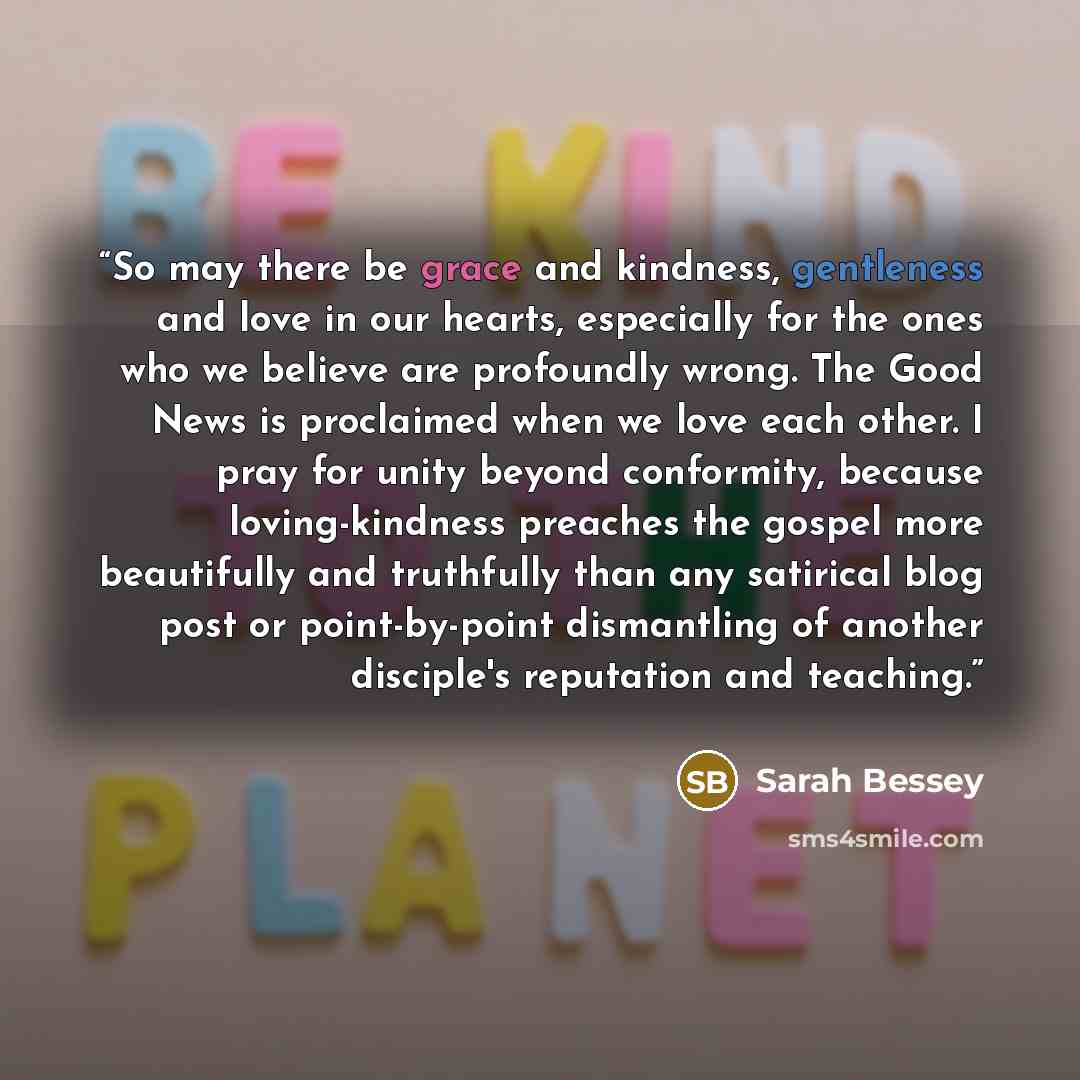 “So may there be grace and kindness, gentleness and love in our hearts, especially for the ones who we believe are profoundly wrong. The Good News is proclaimed when we love each other. I pray for unity beyond conformity, because loving-kindness preaches the gospel more beautifully and truthfully…” quote by Sarah Bessey