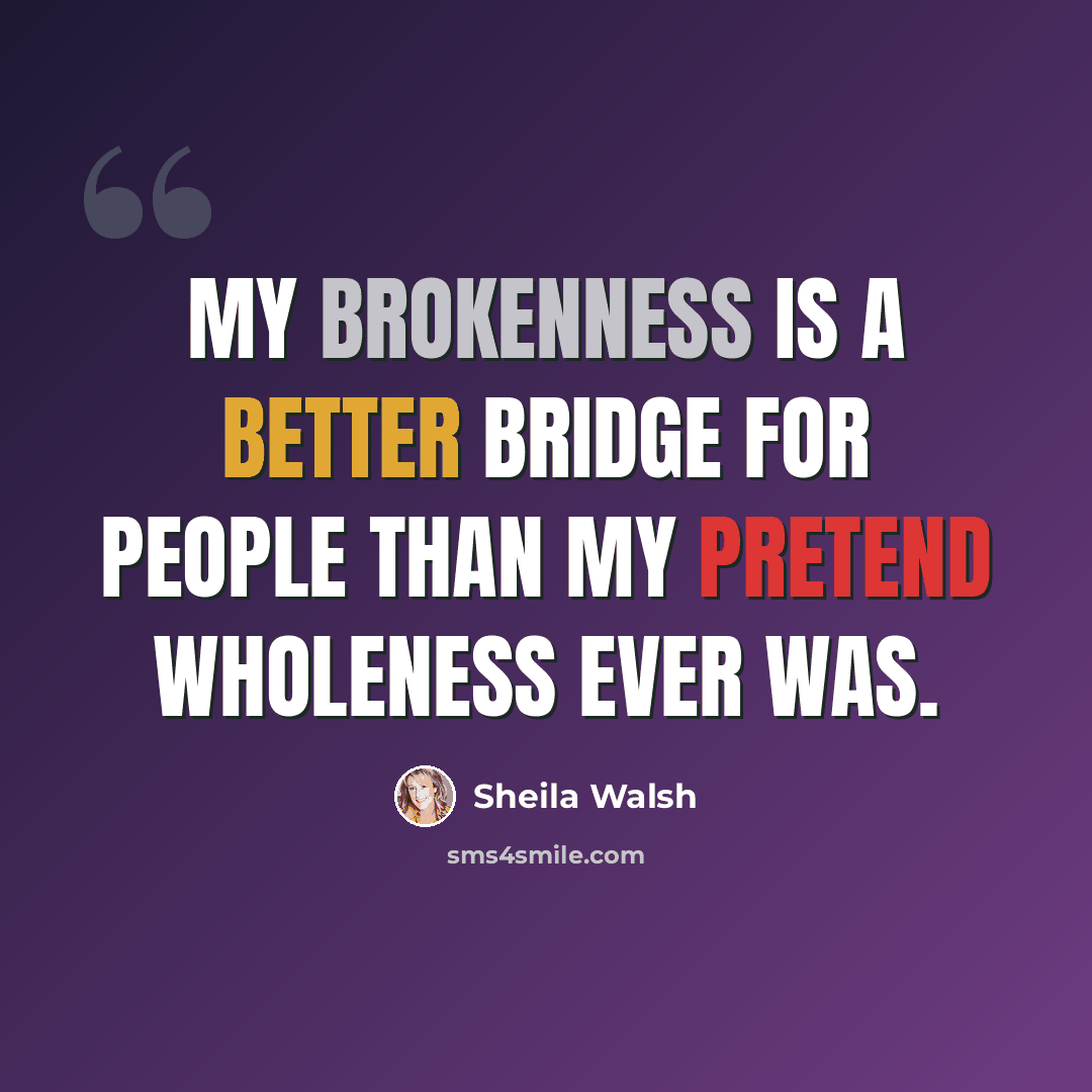 “My brokenness is a better bridge for people than my pretend wholeness ever was.” quote by Sheila Walsh
