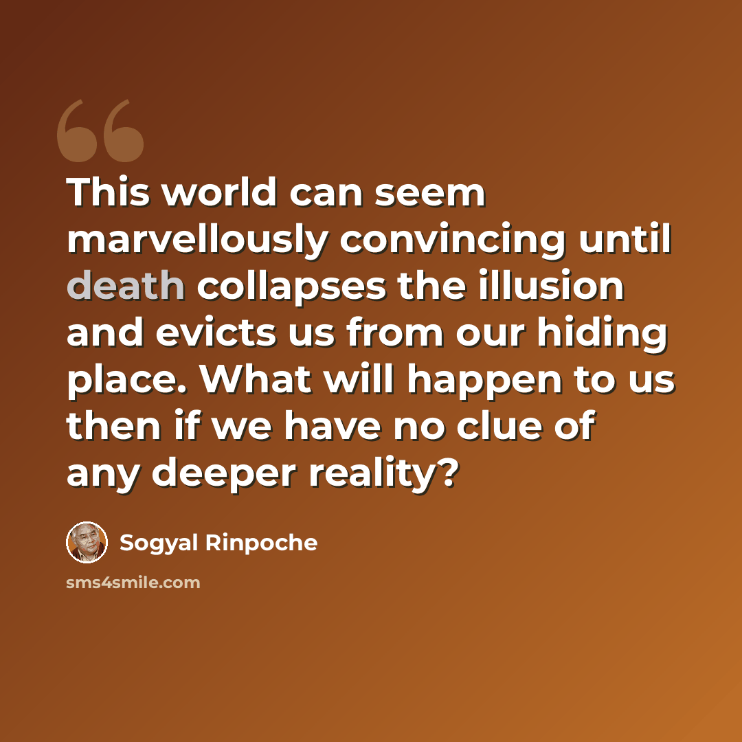 “This world can seem marvellously convincing until death collapses the illusion and evicts us from our hiding place. What will happen to us then if we have no clue of any deeper reality?” quote by Sogyal Rinpoche